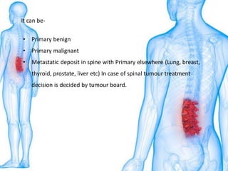 • Primary benign
• Primary malignant
• Metastatic deposit in spine with Primary elsewhere (Lung, breast,
thyroid, prostate, liver etc) In case of spinal tumour treatment
decision is decided by tumour board.
It can be-
 