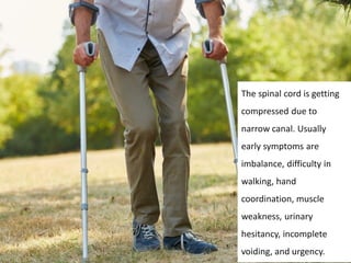 The spinal cord is getting
compressed due to
narrow canal. Usually
early symptoms are
imbalance, difficulty in
walking, hand
coordination, muscle
weakness, urinary
hesitancy, incomplete
voiding, and urgency.
 