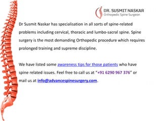 Dr Susmit Naskar has specialisation in all sorts of spine-related
problems including cervical, thoracic and lumbo-sacral spine. Spine
surgery is the most demanding Orthopedic procedure which requires
prolonged training and supreme discipline.
We have listed some awareness tips for those patients who have
spine related issues. Feel free to call us at “+91 6290 967 376” or
mail us at info@advancespinesurgery.com.
 