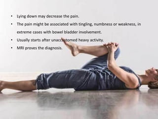• Lying down may decrease the pain.
• The pain might be associated with tingling, numbness or weakness, in
extreme cases with bowel bladder involvement.
• Usually starts after unaccustomed heavy activity.
• MRI proves the diagnosis.
 