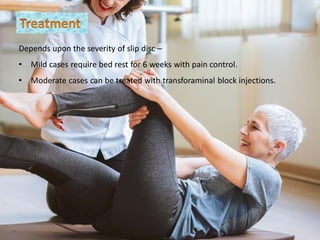 Depends upon the severity of slip disc –
• Mild cases require bed rest for 6 weeks with pain control.
• Moderate cases can be treated with transforaminal block injections.
 