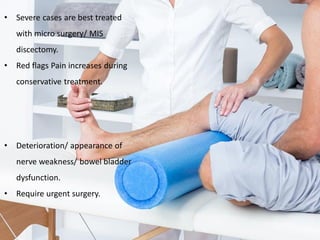 • Severe cases are best treated
with micro surgery/ MIS
discectomy.
• Red flags Pain increases during
conservative treatment.
• Deterioration/ appearance of
nerve weakness/ bowel bladder
dysfunction.
• Require urgent surgery.
 