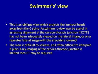 Swimmer's' view
• This is an oblique view which projects the humeral heads
away from the C-spine. A swimmer's view may be useful in
assessing alignment at the cervico-thoracic junction if C7/T1
has not been adequately viewed on the lateral image, or on a
repeated lateral image with the shoulders lowered.
• The view is difficult to achieve, and often difficult to interpret.
If plain X-ray imaging of the cervico-thoracic junction is
limited then CT may be required.
 