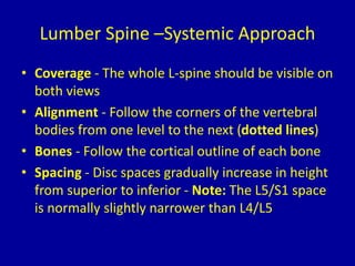 Lumber Spine –Systemic Approach
• Coverage - The whole L-spine should be visible on
both views
• Alignment - Follow the corners of the vertebral
bodies from one level to the next (dotted lines)
• Bones - Follow the cortical outline of each bone
• Spacing - Disc spaces gradually increase in height
from superior to inferior - Note: The L5/S1 space
is normally slightly narrower than L4/L5
 