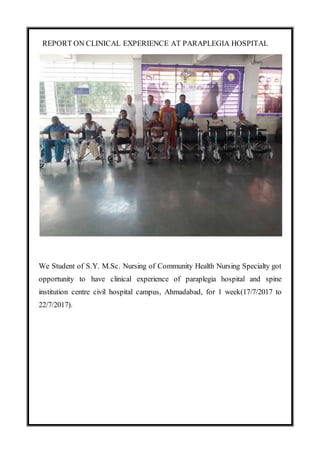 REPORT ON CLINICAL EXPERIENCE AT PARAPLEGIA HOSPITAL
We Student of S.Y. M.Sc. Nursing of Community Health Nursing Specialty got
opportunity to have clinical experience of paraplegia hospital and spine
institution centre civil hospital campus, Ahmadabad, for 1 week(17/7/2017 to
22/7/2017).
 