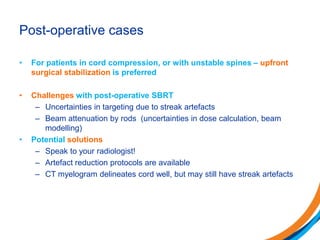Post-operative cases
• For patients in cord compression, or with unstable spines – upfront
surgical stabilization is preferred
• Challenges with post-operative SBRT
– Uncertainties in targeting due to streak artefacts
– Beam attenuation by rods (uncertainties in dose calculation, beam
modelling)
• Potential solutions
– Speak to your radiologist!
– Artefact reduction protocols are available
– CT myelogram delineates cord well, but may still have streak artefacts
 