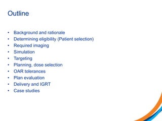 Outline
• Background and rationale
• Determining eligibility (Patient selection)
• Required imaging
• Simulation
• Targeting
• Planning, dose selection
• OAR tolerances
• Plan evaluation
• Delivery and IGRT
• Case studies
 