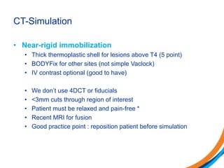 CT-Simulation
• Near-rigid immobilization
• Thick thermoplastic shell for lesions above T4 (5 point)
• BODYFix for other sites (not simple Vaclock)
• IV contrast optional (good to have)
• We don’t use 4DCT or fiducials
• <3mm cuts through region of interest
• Patient must be relaxed and pain-free *
• Recent MRI for fusion
• Good practice point : reposition patient before simulation
 
