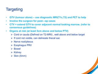 Targeting
• GTV (tumour alone) – use diagnostic MRI(T1c,T2) and PET to help
• Involve the surgeon for post—op cases
• CTV = extend GTV to cover adjacent normal looking marrow. (refer to
consensus guidelines)
• Organs at risk (at least 5cm above and below PTV)
 Cord or cauda (Defined on T2-MRI) , well above and below target
 If cord not visible, can delineate thecal sac
 Nerve root/plexus
 Esophagus PRV
 Bowel
 Kidney
 Skin (5mm)
 