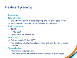 Treatment planning
• Core group
• Dose selection
– 3 to 5 fraction SBRT is more forgiving, and still gives good results
– 24 – 27Gy in 3 fractions, 30 to 35Gy in 4 to 5 fractions
• Dose constraints
– TG 101
– RTOG 0631
– Follow what the experts do
• VMAT 2 arc
– Quicker than 9-13 field IMRT
– Non-coplanar usually doesn’t add much, and runs the risk of couch
collision
• Plan evaluation
– Know where to compromise
– Cord takes priority  there will be dose spillage outside target
 