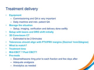 Treatment delivery
• Equipment
– Commissioning and QA is very important
– Daily machine and indv. patient QA
• Manage the situation
– Setup, imaging, verification and delivery done swiftly
• Setup with lasers and DRO shift initially
• 3D Cone-beam CT
– Estimated to be 2-5minutes
• Tolerances should align with PTV/PRV margins (Desired 1mm/2degree)
• What to match?
• Treatment time
• Mid-CBCT ? Post CBCT?
• Pre-meds
– Dexamethasone 4mg prior to each fraction and few days after
– Adequate analgesia
– Anxiolytics as needed
 
