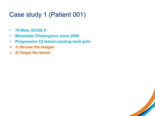 Case study 1 (Patient 001)
• 70 Male, ECOG 0
• Metastatic Cholangioca since 2006
• Progressive C2 lesion causing neck pain
 1) Review the images
 2) Target the lesion
 