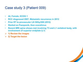 Case study 3 (Patient 009)
• 44, Female, ECOG 1
• RCC diagnosed 2007. Metastatic recurrence in 2012
• Prior RT to prevascular LN 50Gy/20# (2012)
• Started on Pazopanib, then everolimus
• Recent MRI spine shows met involving T3 and L1 vertebral body, with
involvement of superior endplate (L1)
 1) Review the images
 2) Target the lesion
 