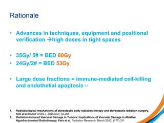 Rationale
• Advances in techniques, equipment and positional
verification high doses in tight spaces
• 35Gy/ 5# = BED 60Gy
• 24Gy/2# = BED 53Gy
• Large dose fractions = immune-mediated cell-killing
and endothelial apoptosis 1,2
1. Radiobiological mechanisms of stereotactic body radiation therapy and stereotactic radiation surgery.
Kim et al Radiat Oncol J. 2015 Dec; 33,265
2. Radiation-Induced Vascular Damage in Tumors: Implications of Vascular Damage in Ablative
Hypofractionated Radiotherapy. Park et al. Radiation Research: March 2012, (177),311
 