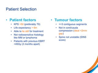 Patient Selection
• Patient factors
• KPS >50 (preferably 70)
• Life expectancy > 6m
• Able to lie still for treatment
• Not radiosensitive histology
like MM or lymphoma
• Patients with previous EBRT
<45Gy (3 months apart)
• Tumour factors
• <=3 contiguous segments
• Not in cord/cauda
compression (ideal >2mm
gap)
• Spine not unstable (SINS
score)
 