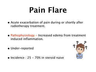 Pain Flare
• Acute exacerbation of pain during or shortly after
radiotherapy treatment.
• Pathophysiology - Increased edema from treatment
induced inﬂammation.
• Under-reported
• Incidence : 25 - 70% in steroid naive
 