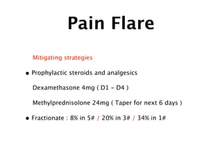 Pain Flare
Mitigating strategies
• Prophylactic steroids and analgesics
Dexamethasone 4mg ( D1 - D4 )
Methylprednisolone 24mg ( Taper for next 6 days )
• Fractionate : 8% in 5# / 20% in 3# / 34% in 1#
 