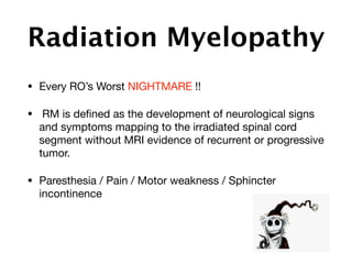Radiation Myelopathy
• Every RO’s Worst NIGHTMARE !! 

• RM is deﬁned as the development of neurological signs
and symptoms mapping to the irradiated spinal cord
segment without MRI evidence of recurrent or progressive
tumor.

• Paresthesia / Pain / Motor weakness / Sphincter
incontinence
 