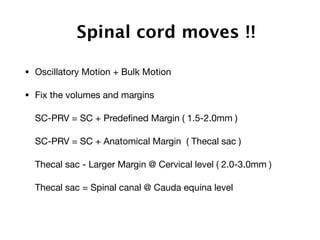 Spinal cord moves !!
• Oscillatory Motion + Bulk Motion

• Fix the volumes and margins

SC-PRV = SC + Predeﬁned Margin ( 1.5-2.0mm )

SC-PRV = SC + Anatomical Margin ( Thecal sac )

Thecal sac - Larger Margin @ Cervical level ( 2.0-3.0mm )

Thecal sac = Spinal canal @ Cauda equina level

 
