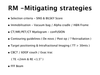 RM -Mitigating strategies
• Selection criteria - SINS & BILSKY Score
• Immobilisation - Vacuum bag / Alpha cradle / H&N Frame
• CT/MR/PET/CT Myelogram - conFUSION
• Contouring guidelines ( De novo / Post op / ? Reirradiation )
• Target positioning & Intrafractional Imaging ( TT > 30mts )
• CBCT / 6DOF couch / Exac trac
( TE <2mm & RE <1.5° )
• FFF Beam
 