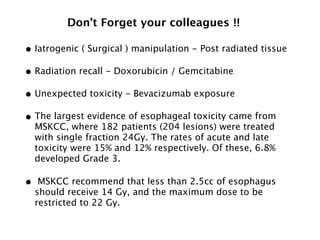 • Iatrogenic ( Surgical ) manipulation - Post radiated tissue
• Radiation recall - Doxorubicin / Gemcitabine
• Unexpected toxicity - Bevacizumab exposure
• The largest evidence of esophageal toxicity came from
MSKCC, where 182 patients (204 lesions) were treated
with single fraction 24Gy. The rates of acute and late
toxicity were 15% and 12% respectively. Of these, 6.8%
developed Grade 3.
• MSKCC recommend that less than 2.5cc of esophagus
should receive 14 Gy, and the maximum dose to be
restricted to 22 Gy.
Don’t Forget your colleagues !!
 