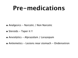 Pre-medications
• Analgesics - Narcotic / Non Narcotic
• Steroids - Taper it !!
• Anxiolytics - Alprazolam / Lorazepam
• Antiemetics - Lesions near stomach - Ondensetron
 