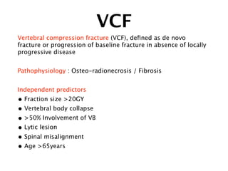 VCF
Vertebral compression fracture (VCF), deﬁned as de novo
fracture or progression of baseline fracture in absence of locally
progressive disease
Pathophysiology : Osteo-radionecrosis / Fibrosis
Independent predictors
• Fraction size >20GY
• Vertebral body collapse
• >50% Involvement of VB
• Lytic lesion
• Spinal misalignment
• Age >65years
 