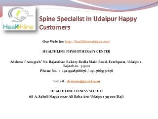 Our Website: http://healthlineudaipur.com/
HEALTHLINE PHYSIOTHERAPY CENTER
Address: "Anugrah" Nr. Rajasthan Bakery Bedla Main Road, Fatehpura, Udaipur ,
Rajasthan, 313001
Phone No. : +91-9928568676 / +91-7665551678
E-mail: drvyom@gmail.com
HEALTHLINE FITNESS STUDIO
68-A, Saheli Nagar near Ali Baba Arts Udaipur 313001 (Raj)
 