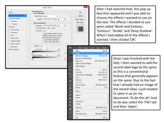 After I had selected that, this pop up
box then appeared and I was able to
choose the effects I wanted to use on
the text. The effects I decided to use
were called ‘Bevel and Emboss’,
‘Contour’, ‘Stroke’ and ‘Drop Shadow’.
When I had added all of the effects I
wanted, I then clicked ‘OK’.
Once I was finished with the
text, I then wanted to add the
record label logo to the spine
as this is a conventional
feature that generally appears
on the spine. Due to the fact
that I already had an image of
the record label, I just needed
to open it up on my
document. To do this all I had
to do was select the ‘File’ tab
and then ‘Open’.
 