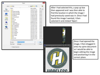 After I had selected this, a pop up box
then appeared and I was then able to
find the location in which the image I
had previously saved was in. Once I had
found the image I wanted, I then
selected it and clicked ‘Open’.
Once I had opened the
image, I then dragged it
onto my spine document
so I would be able to
begin editing the image
and positioning it in the
correct place.
 