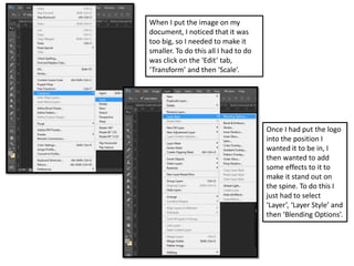 When I put the image on my
document, I noticed that it was
too big, so I needed to make it
smaller. To do this all I had to do
was click on the ‘Edit’ tab,
‘Transform’ and then ‘Scale’.
Once I had put the logo
into the position I
wanted it to be in, I
then wanted to add
some effects to it to
make it stand out on
the spine. To do this I
just had to select
‘Layer’, ‘Layer Style’ and
then ‘Blending Options’.
 