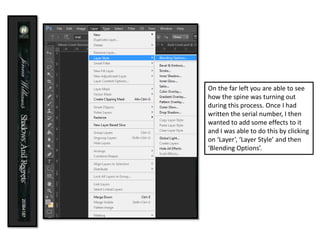 On the far left you are able to see
how the spine was turning out
during this process. Once I had
written the serial number, I then
wanted to add some effects to it
and I was able to do this by clicking
on ‘Layer’, ‘Layer Style’ and then
‘Blending Options’.
 