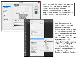 Once I had done that, this pop up box then
appeared and I was able to choose the
effects I wanted to use. The effects I
decided to use were called ‘Stroke’ and
Drop Shadow’. When I had chosen all of the
effects I wanted, I then just clicked ‘OK’.
Once I had added these
effects it meant that I had
completed the spine –
however, there are two spines
included on the digi-pack, so
for the second spine I decided
just to have it exactly the
same as the first, but just with
the text the other way
around. So instead of creating
another document, I just
decided to rotate the record
logo and I was able to do this
by clicking on ‘Edit’,
‘Transform’ and then ‘Rotate’.
 