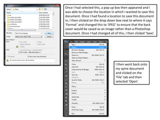 Once I had selected this, a pop up box then appeared and I
was able to choose the location in which I wanted to save this
document. Once I had found a location to save this document
in, I then clicked on the drop down box next to where it says
‘Format’ and changed this to ‘JPEG’ to ensure that the back
cover would be saved as an image rather than a Photoshop
document. Once I had changed all of this, I then clicked ‘Save’.
I then went back onto
my spine document
and clicked on the
‘File’ tab and then
selected ‘Open’.
 