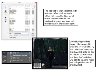 This pop up box then appeared and I
was able to find the location in
which that image I had just saved
was in. Once I had found the
location the image was saved in, I
then selected it and clicked ‘Open’.
Once I had opened the
image, I then wanted to
crop it to ensure that I only
had the part of the image
that I wanted, so to do this
all I had to do was select
the ‘Crop Tool’ and then I
was able to crop the image
and only get the part of it
that I wanted.
 