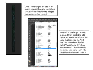 Once I had changed the size of the
image, you are then able to see how
the spine turned out in the image I
have presented on the left.
When I had the image I wanted
in place, I then wanted to add
the artists name to the spine and
to do this I selected the ‘Text
Tool’ and then chose the font
called ‘Palace Script MT’. Once I
had done that, I then wrote out
the artists name and put it into
the position I wanted it to be in.
 