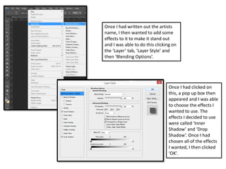 Once I had written out the artists
name, I then wanted to add some
effects to it to make it stand out
and I was able to do this clicking on
the ‘Layer’ tab, ‘Layer Style’ and
then ‘Blending Options’.
Once I had clicked on
this, a pop up box then
appeared and I was able
to choose the effects I
wanted to use. The
effects I decided to use
were called ‘Inner
Shadow’ and ‘Drop
Shadow’. Once I had
chosen all of the effects
I wanted, I then clicked
‘OK’.
 