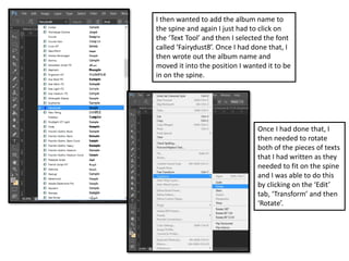 I then wanted to add the album name to
the spine and again I just had to click on
the ‘Text Tool’ and then I selected the font
called ‘Fairydust8’. Once I had done that, I
then wrote out the album name and
moved it into the position I wanted it to be
in on the spine.
Once I had done that, I
then needed to rotate
both of the pieces of texts
that I had written as they
needed to fit on the spine
and I was able to do this
by clicking on the ‘Edit’
tab, ‘Transform’ and then
‘Rotate’.
 