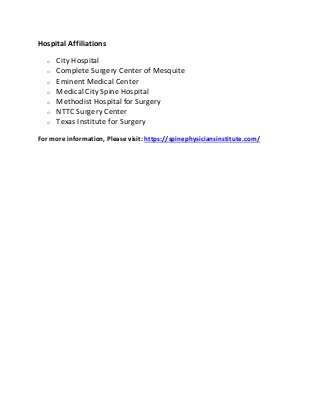 Hospital Affiliations
o City Hospital
o Complete Surgery Center of Mesquite
o Eminent Medical Center
o Medical City Spine Hospital
o Methodist Hospital for Surgery
o NTTC Surgery Center
o Texas Institute for Surgery
For more information, Please visit: https://spinephysiciansinstitute.com/
 
