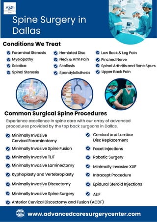 Common Surgical Spine Procedures
Spine Surgery in
Dallas
Spinal Stenosis
Foraminal Stenosis Low Back & Leg Pain
Spondylolisthesis
Herniated Disc
Upper Back Pain
Conditions We Treat
Myelopathy
Sciatica Spinal Arthritis and Bone Spurs
Neck & Arm Pain
Scoliosis
Pinched Nerve
Experience excellence in spine care with our array of advanced
procedures provided by the top back surgeons in Dallas.
Minimally Invasive Spine Surgery
Minimally Invasive Spine Fusion
Minimally Invasive Discectomy
Robotic Surgery
Minimally Invasive XLIF
Minimally Invasive
Cervical Foraminotomy
Minimally Invasive Laminectomy
Minimally Invasive TLIF
Cervical and Lumbar
Disc Replacement
Kyphoplasty and Vertebroplasty
Facet Injections
Intracept Procedure
Epidural Steroid Injections
Anterior Cervical Discectomy and Fusion (ACDF)
ALIF
www.advancedcaresurgerycenter.com
 