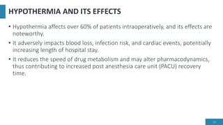 HYPOTHERMIA AND ITS EFFECTS
• Hypothermia affects over 60% of patients intraoperatively, and its effects are
noteworthy.
• It adversely impacts blood loss, infection risk, and cardiac events, potentially
increasing length of hospital stay.
• It reduces the speed of drug metabolism and may alter pharmacodynamics,
thus contributing to increased post anesthesia care unit (PACU) recovery
time.
12
 