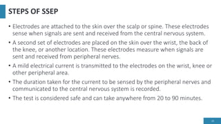 STEPS OF SSEP
• Electrodes are attached to the skin over the scalp or spine. These electrodes
sense when signals are sent and received from the central nervous system.
• A second set of electrodes are placed on the skin over the wrist, the back of
the knee, or another location. These electrodes measure when signals are
sent and received from peripheral nerves.
• A mild electrical current is transmitted to the electrodes on the wrist, knee or
other peripheral area.
• The duration taken for the current to be sensed by the peripheral nerves and
communicated to the central nervous system is recorded.
• The test is considered safe and can take anywhere from 20 to 90 minutes.
18
 