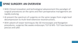 SPINE SURGERY: AN OVERVIEW
• With Clinical innovation and technological advancement the paradigm of
surgical procedures on the spine and their perioperative management are
rapidly evolving.
• At present the spectrum of surgeries on the spine ranges from single level
decompression to multi-level extensive reconstructions.
• With advent of newer techniques like 3D microscopes and Navigation
procedures, surgeries like awake endoscopic TLIF & MIS- TLIF have become
precise and safer.
2
 