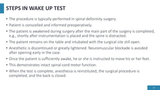 STEPS IN WAKE UP TEST
• The procedure is typically performed in spinal deformity surgery.
• Patient is conscelled and informed preoperatively.
• The patient is awakened during surgery after the main part of the surgery is completed,
e.g., shortly after instrumentation is placed and the spine is distracted.
• The patient remains on the table and intubated with the surgical site still open.
• Anesthetic is discontinued or greatly lightened. Neuromuscular blockade is avoided
after opening early in the case.
• Once the patient is sufficiently awake, he or she is instructed to move his or her feet.
• This demonstrates intact spinal-cord motor function.
• When the test is complete, anesthesia is reinstituted, the surgical procedure is
completed, and the back is closed.
20
 