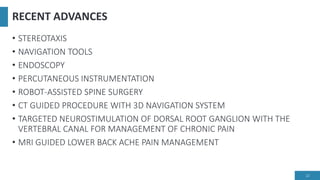 RECENT ADVANCES
• STEREOTAXIS
• NAVIGATION TOOLS
• ENDOSCOPY
• PERCUTANEOUS INSTRUMENTATION
• ROBOT-ASSISTED SPINE SURGERY
• CT GUIDED PROCEDURE WITH 3D NAVIGATION SYSTEM
• TARGETED NEUROSTIMULATION OF DORSAL ROOT GANGLION WITH THE
VERTEBRAL CANAL FOR MANAGEMENT OF CHRONIC PAIN
• MRI GUIDED LOWER BACK ACHE PAIN MANAGEMENT
22
 