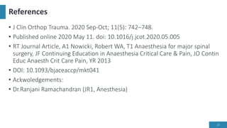 References
• J Clin Orthop Trauma. 2020 Sep-Oct; 11(5): 742–748.
• Published online 2020 May 11. doi: 10.1016/j.jcot.2020.05.005
• RT Journal Article, A1 Nowicki, Robert WA, T1 Anaesthesia for major spinal
surgery, JF Continuing Education in Anaesthesia Critical Care & Pain, JO Contin
Educ Anaesth Crit Care Pain, YR 2013
• DOI: 10.1093/bjaceaccp/mkt041
• Ackwoledgements:
• Dr.Ranjani Ramachandran (JR1, Anesthesia)
25
 