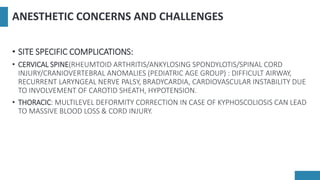 ANESTHETIC CONCERNS AND CHALLENGES
• SITE SPECIFIC COMPLICATIONS:
• CERVICAL SPINE(RHEUMTOID ARTHRITIS/ANKYLOSING SPONDYLOTIS/SPINAL CORD
INJURY/CRANIOVERTEBRAL ANOMALIES (PEDIATRIC AGE GROUP) : DIFFICULT AIRWAY,
RECURRENT LARYNGEAL NERVE PALSY, BRADYCARDIA, CARDIOVASCULAR INSTABILITY DUE
TO INVOLVEMENT OF CAROTID SHEATH, HYPOTENSION.
• THORACIC: MULTILEVEL DEFORMITY CORRECTION IN CASE OF KYPHOSCOLIOSIS CAN LEAD
TO MASSIVE BLOOD LOSS & CORD INJURY.
 