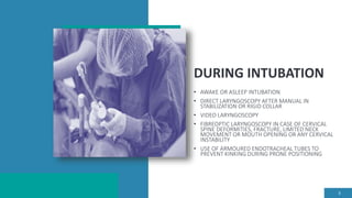 DURING INTUBATION
• AWAKE OR ASLEEP INTUBATION
• DIRECT LARYNGOSCOPY AFTER MANUAL IN
STABILIZATION OR RIGID COLLAR
• VIDEO LARYNGOSCOPY
• FIBREOPTIC LARYNGOSCOPY IN CASE OF CERVICAL
SPINE DEFORMITIES, FRACTURE, LIMITED NECK
MOVEMENT OR MOUTH OPENING OR ANY CERVICAL
INSTABILITY
• USE OF ARMOURED ENDOTRACHEAL TUBES TO
PREVENT KINKING DURING PRONE POSITIONING
8
 