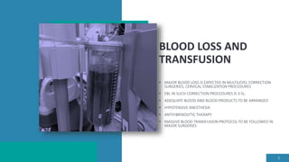 BLOOD LOSS AND
TRANSFUSION
• MAJOR BLOOD LOSS IS EXPECTED IN MULTILEVEL CORRECTION
SURGERIES, CERVICAL STABILIZATION PROCEDURES
• EBL IN SUCH CORRECTION PROCEDURES IS 3-5L.
• ADEQUATE BLOOD AND BLOOD PRODUCTS TO BE ARRANGED
• HYPOTENSIVE ANESTHESIA
• ANTIFIBRINOLYTIC THERAPY
• MASSIVE BLOOD TRANSFUSION PROTOCOL TO BE FOLLOWED IN
MAJOR SURGERIES
9
 