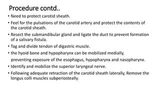 Procedure contd..
• Need to protect carotid sheath.
• Feel for the pulsations of the carotid artery and protect the contents of
the carotid sheath.
• Resect the submandibular gland and ligate the duct to prevent formation
of a salivary fistula.
• Tag and divide tendon of digastric muscle.
• the hyoid bone and hypopharynx can be mobilized medially,
preventing exposure of the esophagus, hypopharynx and nasopharynx.
• Identify and mobilize the superior laryngeal nerve.
• Following adequate retraction of the carotid sheath laterally, Remove the
longus colli muscles subperiosteally.
 